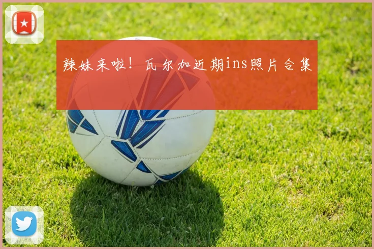 辣妹来啦！瓦尔加近期ins照片合集