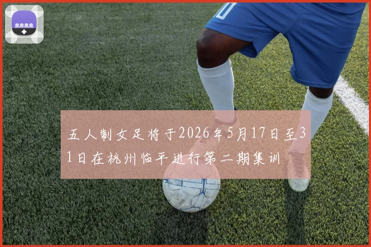 五人制女足将于2026年5月17日至31日在杭州临平进行第二期集训