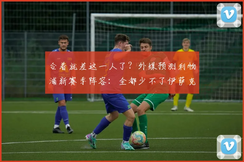 合着就差这一人了？外媒预测利物浦新赛季阵容：全都少不了伊萨克