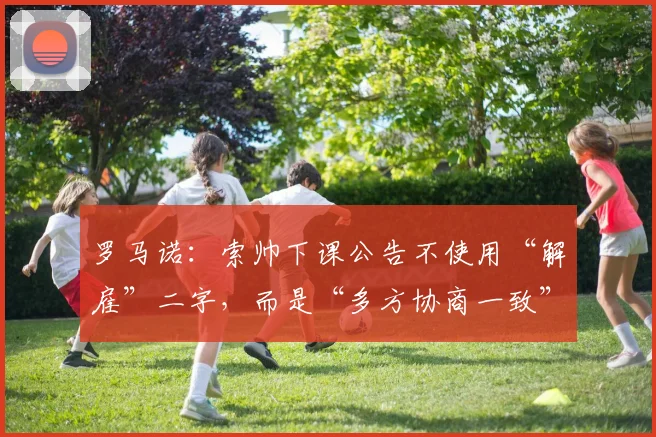 罗马诺：索帅下课公告不使用“解雇”二字，而是“多方协商一致”