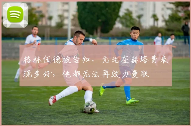 格林伍德被告知，无论在赫塔费表现多好，他都无法再效力曼联