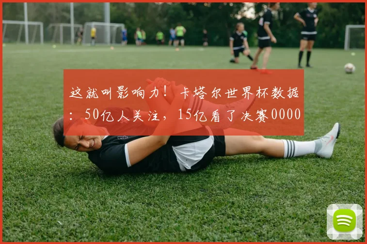 这就叫影响力！卡塔尔世界杯数据：50亿人关注，15亿看了决赛0000644