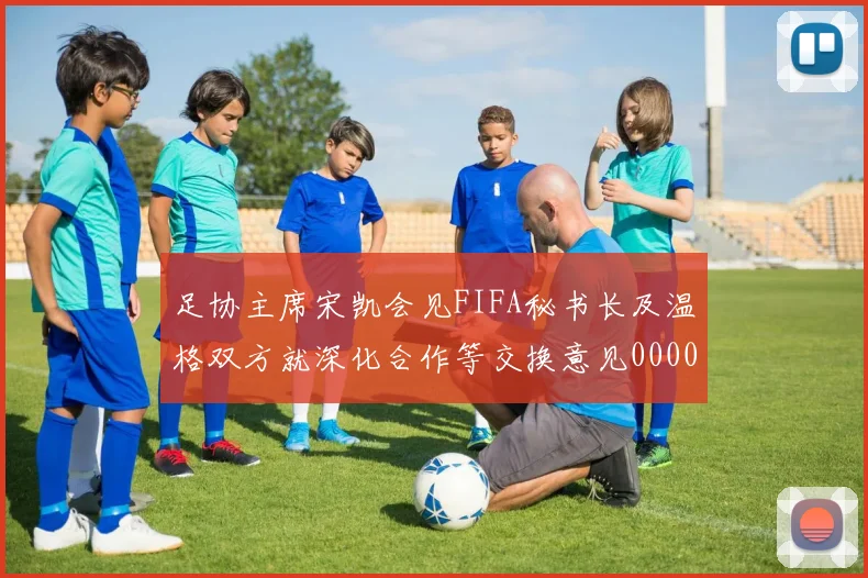 足协主席宋凯会见FIFA秘书长及温格双方就深化合作等交换意见0000644